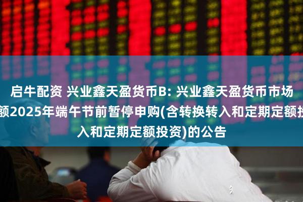 启牛配资 兴业鑫天盈货币B: 兴业鑫天盈货币市场基金B类份额2025年端午节前暂停申购(含转换转入和定期定额投资)的公告