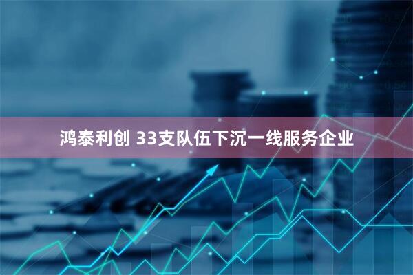 鸿泰利创 33支队伍下沉一线服务企业