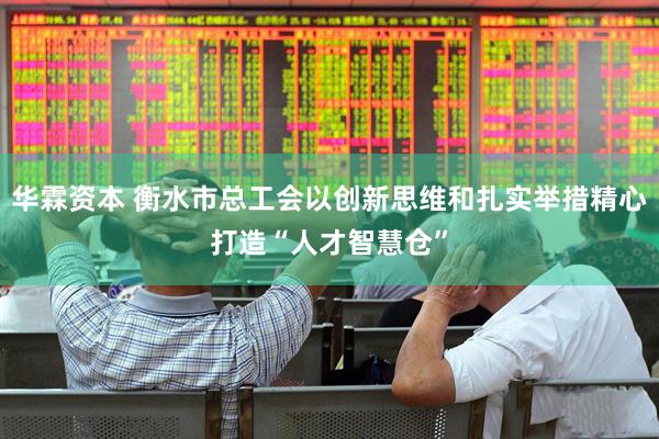 华霖资本 衡水市总工会以创新思维和扎实举措精心打造“人才智慧仓”