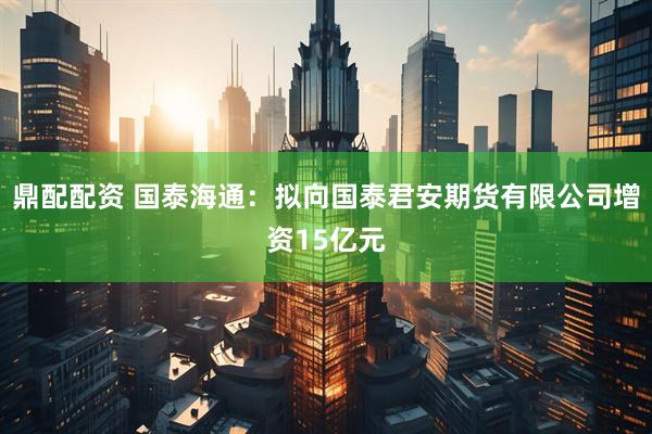 鼎配配资 国泰海通：拟向国泰君安期货有限公司增资15亿元
