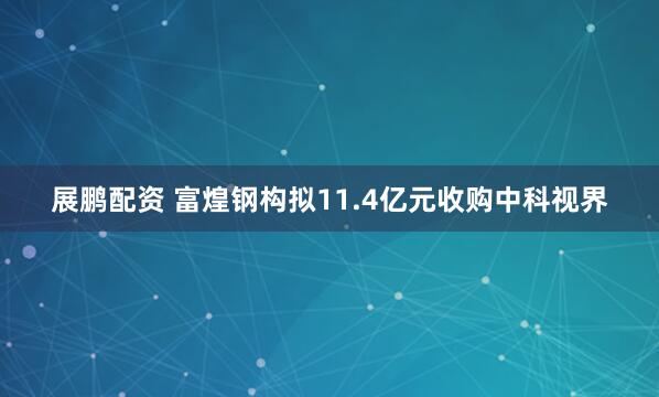 展鹏配资 富煌钢构拟11.4亿元收购中科视界