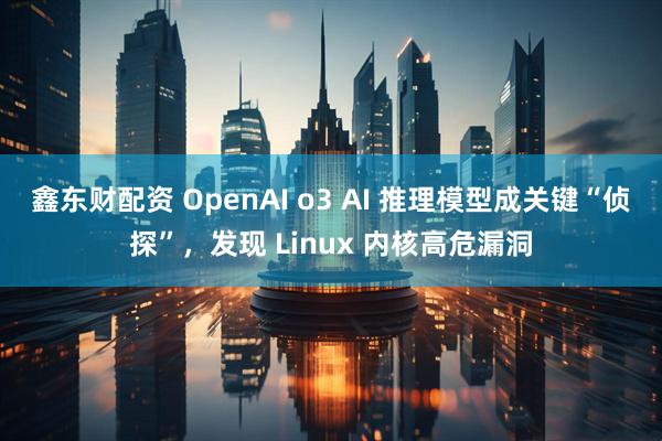 鑫东财配资 OpenAI o3 AI 推理模型成关键“侦探”，发现 Linux 内核高危漏洞