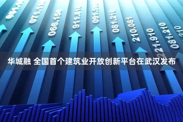 华城融 全国首个建筑业开放创新平台在武汉发布