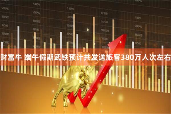 财富牛 端午假期武铁预计共发送旅客380万人次左右
