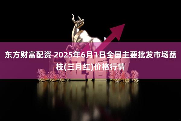东方财富配资 2025年6月1日全国主要批发市场荔枝(三月红)价格行情
