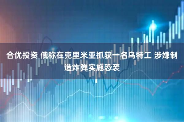 合优投资 俄称在克里米亚抓获一名乌特工 涉嫌制造炸弹实施恐袭