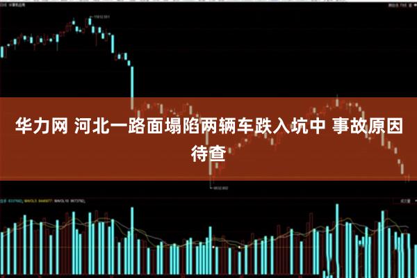 华力网 河北一路面塌陷两辆车跌入坑中 事故原因待查