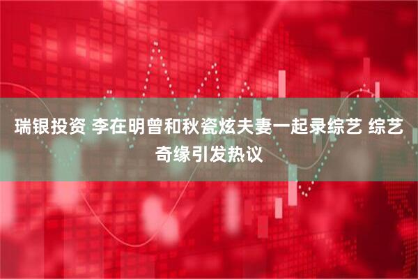 瑞银投资 李在明曾和秋瓷炫夫妻一起录综艺 综艺奇缘引发热议