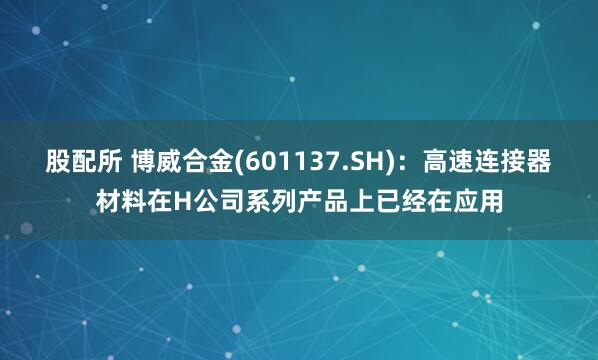 股配所 博威合金(601137.SH)：高速连接器材料在H公司系列产品上已经在应用