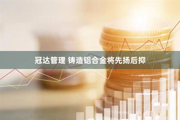 冠达管理 铸造铝合金将先扬后抑