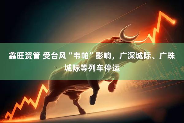 鑫旺资管 受台风“韦帕”影响，广深城际、广珠城际等列车停运