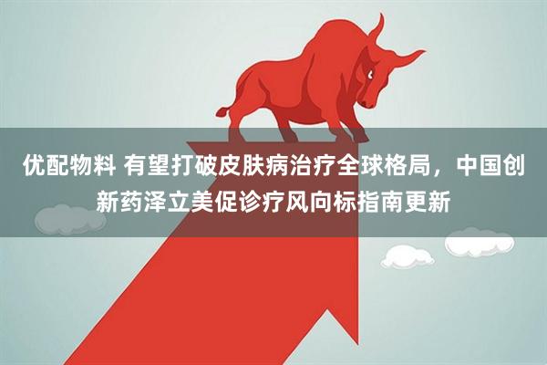 优配物料 有望打破皮肤病治疗全球格局，中国创新药泽立美促诊疗风向标指南更新