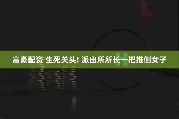 富豪配资 生死关头! 派出所所长一把推倒女子