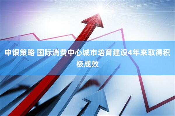申银策略 国际消费中心城市培育建设4年来取得积极成效