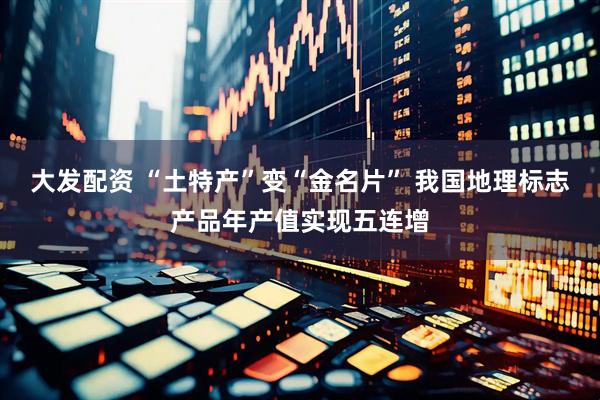 大发配资 “土特产”变“金名片” 我国地理标志产品年产值实现五连增