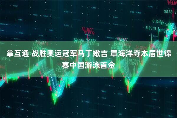 掌互通 战胜奥运冠军马丁嫩吉 覃海洋夺本届世锦赛中国游泳首金
