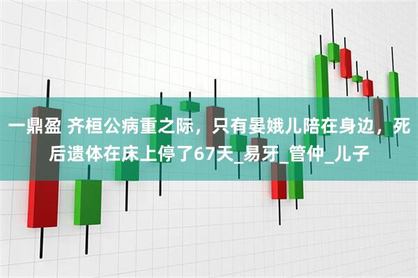 一鼎盈 齐桓公病重之际，只有晏娥儿陪在身边，死后遗体在床上停了67天_易牙_管仲_儿子