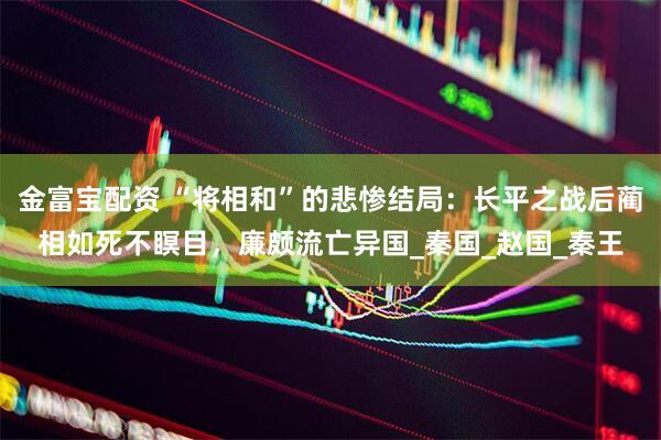 金富宝配资 “将相和”的悲惨结局：长平之战后蔺相如死不瞑目，廉颇流亡异国_秦国_赵国_秦王