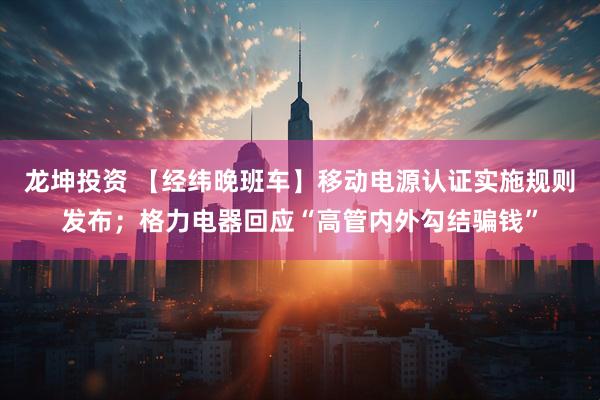 龙坤投资 【经纬晚班车】移动电源认证实施规则发布；格力电器回应“高管内外勾结骗钱”