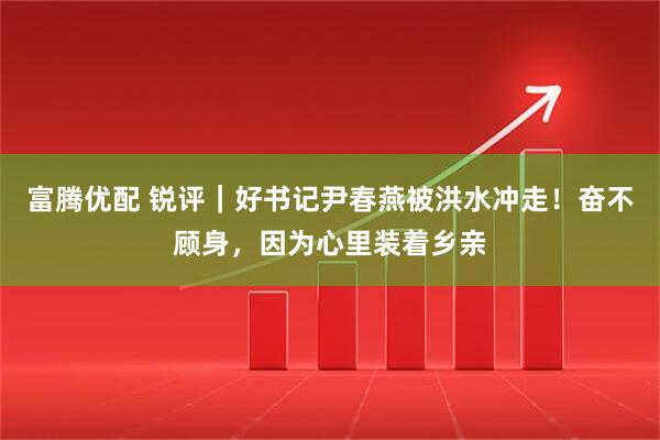 富腾优配 锐评｜好书记尹春燕被洪水冲走！奋不顾身，因为心里装着乡亲