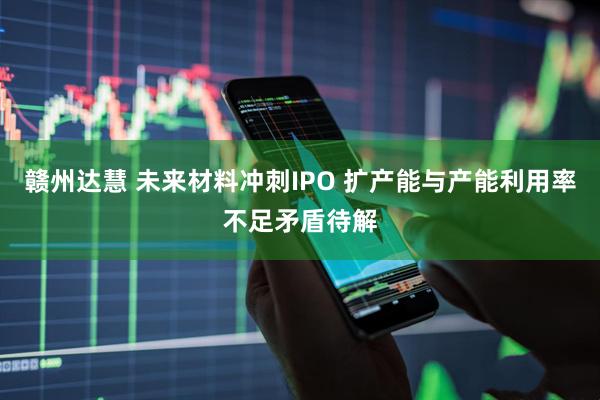 赣州达慧 未来材料冲刺IPO 扩产能与产能利用率不足矛盾待解