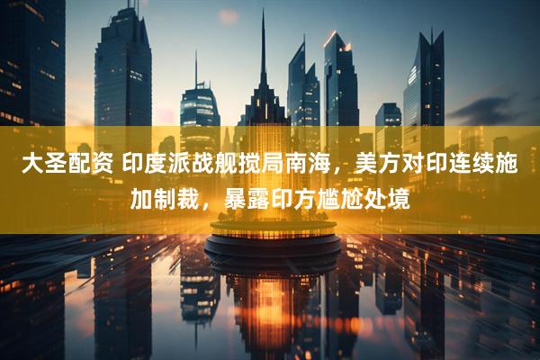 大圣配资 印度派战舰搅局南海，美方对印连续施加制裁，暴露印方尴尬处境