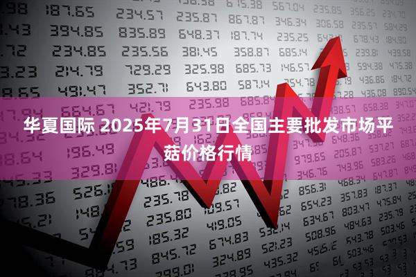 华夏国际 2025年7月31日全国主要批发市场平菇价格行情