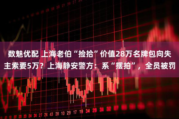 数魅优配 上海老伯“捡拾”价值28万名牌包向失主索要5万？上海静安警方：系“摆拍”，全员被罚