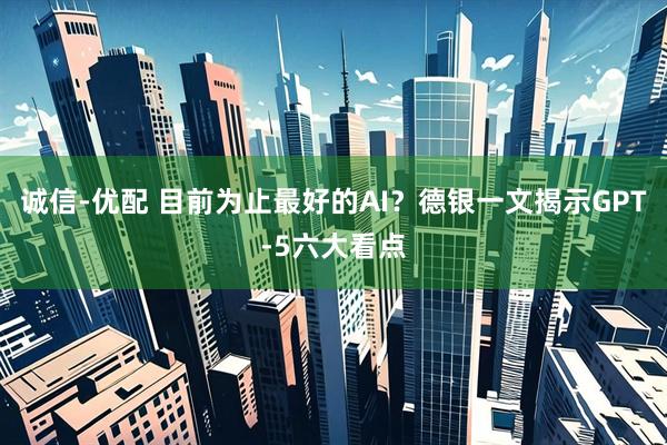 诚信-优配 目前为止最好的AI？德银一文揭示GPT-5六大看点