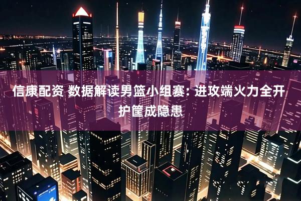 信康配资 数据解读男篮小组赛: 进攻端火力全开 护筐成隐患