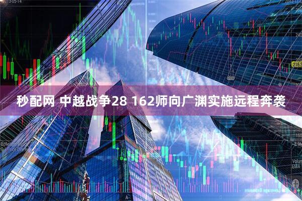 秒配网 中越战争28 162师向广渊实施远程奔袭
