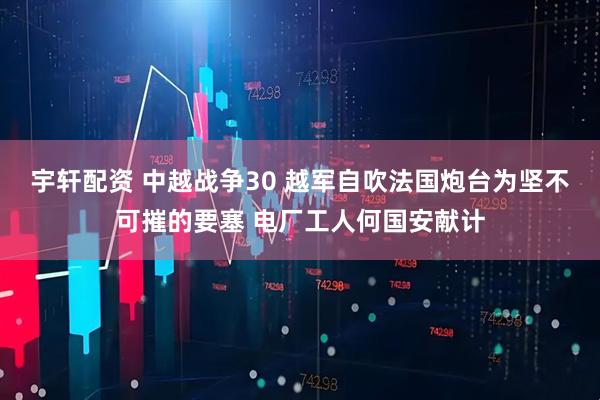 宇轩配资 中越战争30 越军自吹法国炮台为坚不可摧的要塞 电厂工人何国安献计