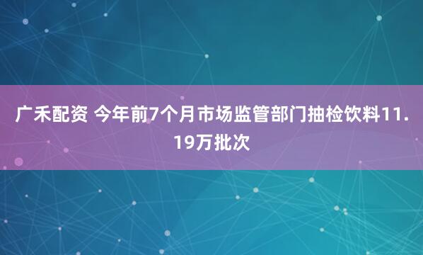 广禾配资 今年前7个月市场监管部门抽检饮料11.19万批次