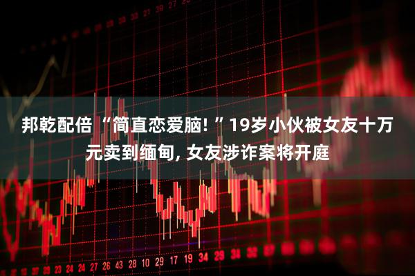 邦乾配倍 “简直恋爱脑! ”19岁小伙被女友十万元卖到缅甸, 女友涉诈案将开庭