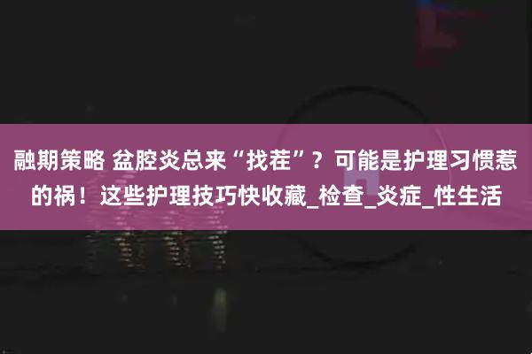 融期策略 盆腔炎总来“找茬”？可能是护理习惯惹的祸！这些护理技巧快收藏_检查_炎症_性生活