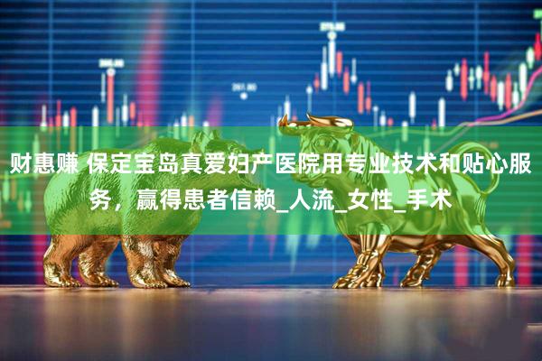 财惠赚 保定宝岛真爱妇产医院用专业技术和贴心服务，赢得患者信赖_人流_女性_手术