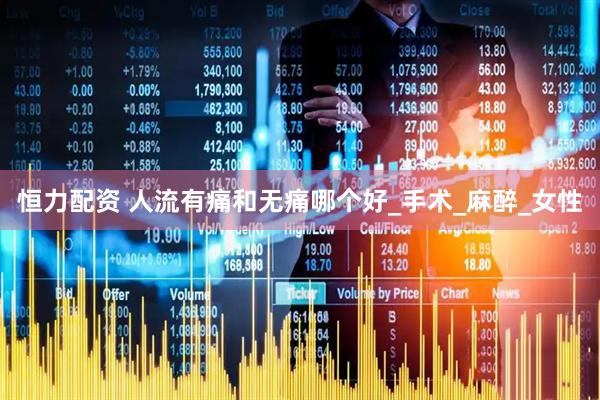 恒力配资 人流有痛和无痛哪个好_手术_麻醉_女性