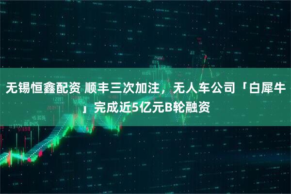 无锡恒鑫配资 顺丰三次加注，无人车公司「白犀牛」完成近5亿元B轮融资
