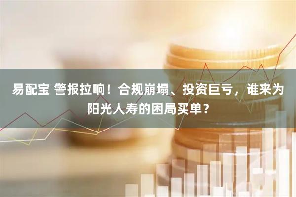 易配宝 警报拉响！合规崩塌、投资巨亏，谁来为阳光人寿的困局买单？