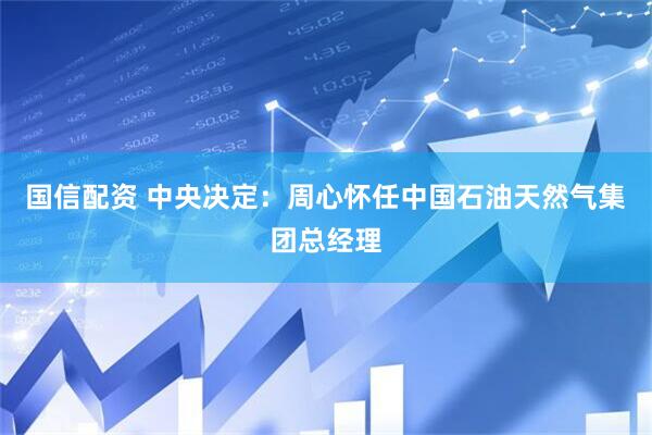 国信配资 中央决定：周心怀任中国石油天然气集团总经理