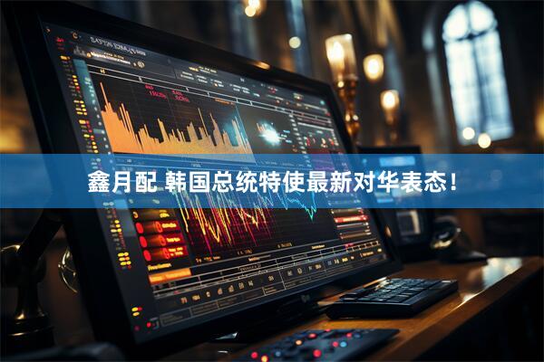 鑫月配 韩国总统特使最新对华表态！