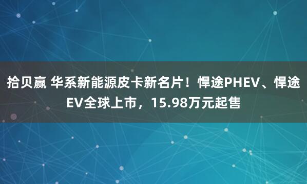 拾贝赢 华系新能源皮卡新名片！悍途PHEV、悍途EV全球上市，15.98万元起售