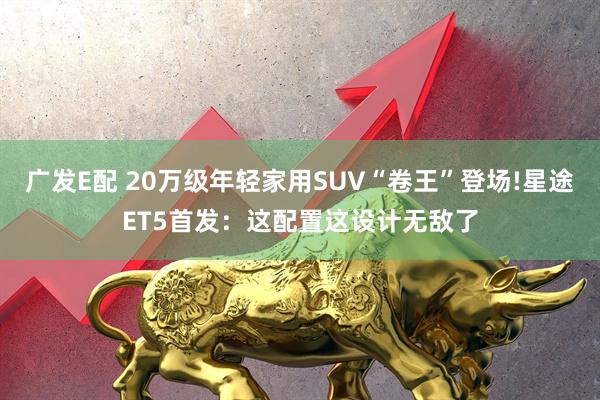广发E配 20万级年轻家用SUV“卷王”登场!星途ET5首发：这配置这设计无敌了