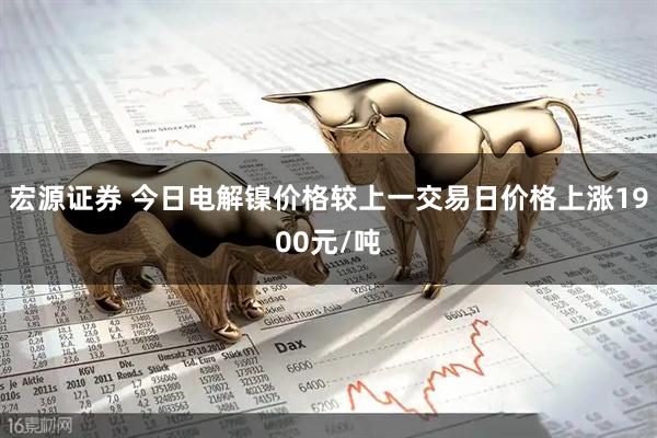 宏源证券 今日电解镍价格较上一交易日价格上涨1900元/吨