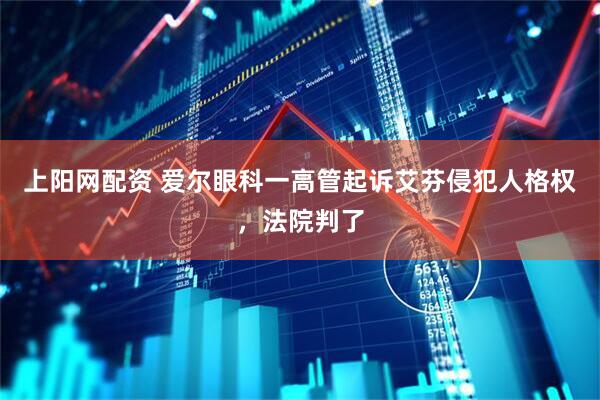 上阳网配资 爱尔眼科一高管起诉艾芬侵犯人格权，法院判了