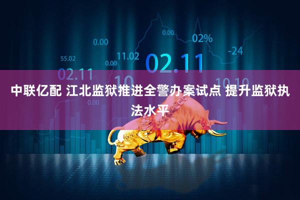 中联亿配 江北监狱推进全警办案试点 提升监狱执法水平
