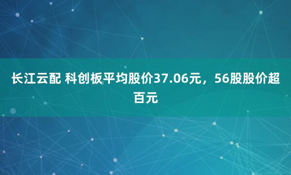 长江云配 科创板平均股价37.06元，56股股价超百元