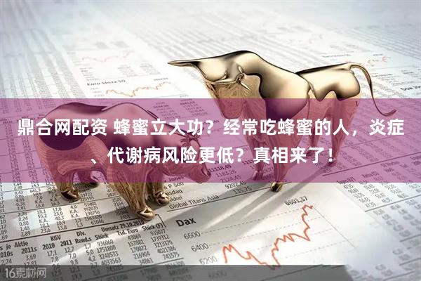 鼎合网配资 蜂蜜立大功？经常吃蜂蜜的人，炎症、代谢病风险更低？真相来了！