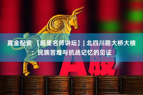 赢金配资 【超星名师讲坛】| 北四川路大桥大楼：民族苦难与抗战记忆的见证