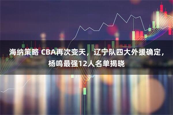 海纳策略 CBA再次变天，辽宁队四大外援确定，杨鸣最强12人名单揭晓